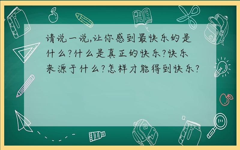 请说一说,让你感到最快乐的是什么?什么是真正的快乐?快乐来源于什么?怎样才能得到快乐?