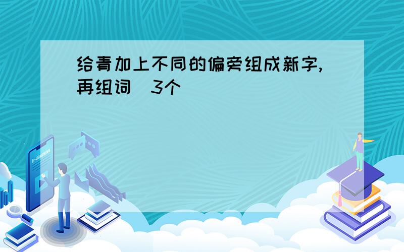 给青加上不同的偏旁组成新字,再组词（3个）