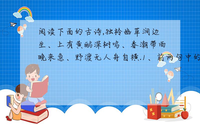 阅读下面的古诗,独柃幽草涧边生、上有黄鹂深树鸣、春潮带雨晚来急、野渡无人舟自横.1、前两句中的“幽草”和“深树”营造了一种怎样的氛围?_____________________________________________________.2