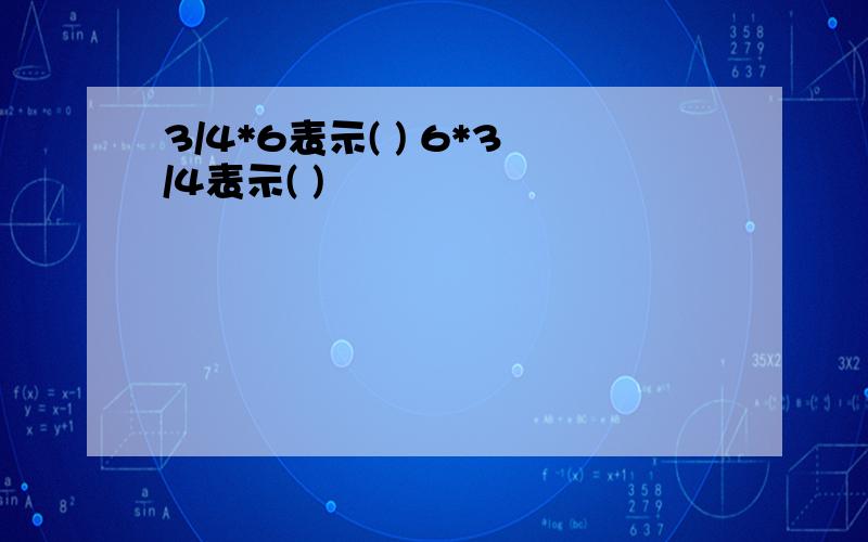 3/4*6表示( ) 6*3/4表示( )