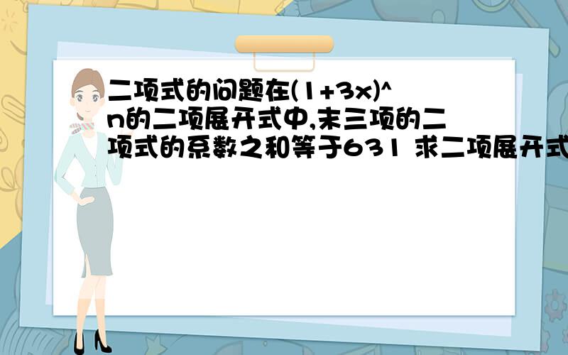 二项式的问题在(1+3x)^n的二项展开式中,末三项的二项式的系数之和等于631 求二项展开式中系数最大的项.帮忙算一下吧.在线等.17或18是二项式系数最大的项。我问的是二项展开式中系数最大