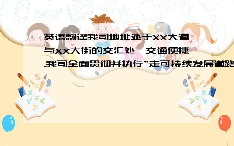 英语翻译我司地址处于XX大道与XX大街的交汇处,交通便捷.我司全面贯彻并执行“走可持续发展道路,满足广大顾客的需求和期我司全面贯彻并执行“走可持续发展道路,满足广大顾客的需求和