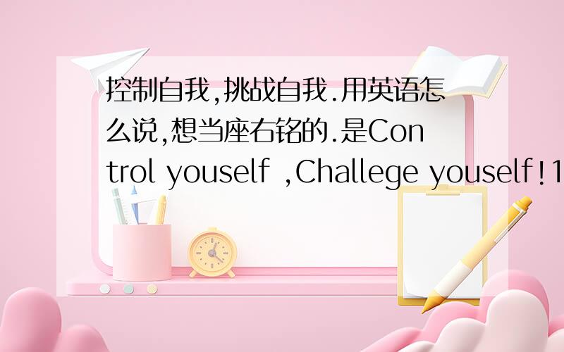 控制自我,挑战自我.用英语怎么说,想当座右铭的.是Control youself ,Challege youself!1,2楼的，意思是有了，但是好像不那么顺口啊。想当座右铭的话。Control youself ,Challege youself,这样不可吗？