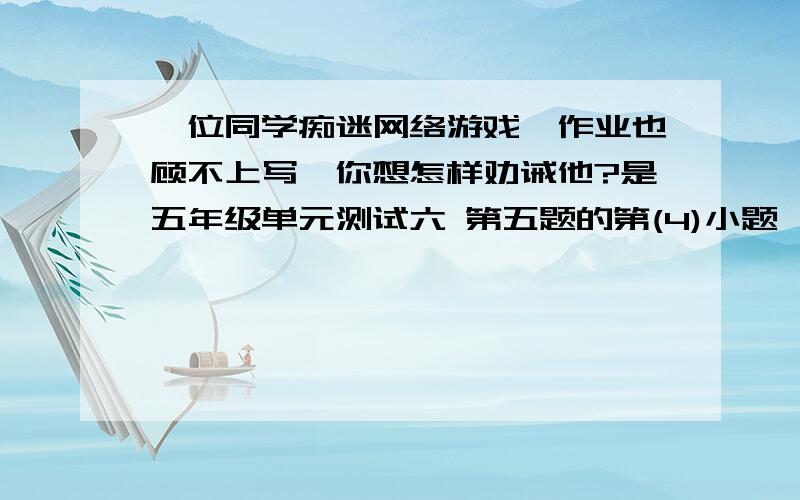 一位同学痴迷网络游戏,作业也顾不上写,你想怎样劝诫他?是五年级单元测试六 第五题的第(4)小题