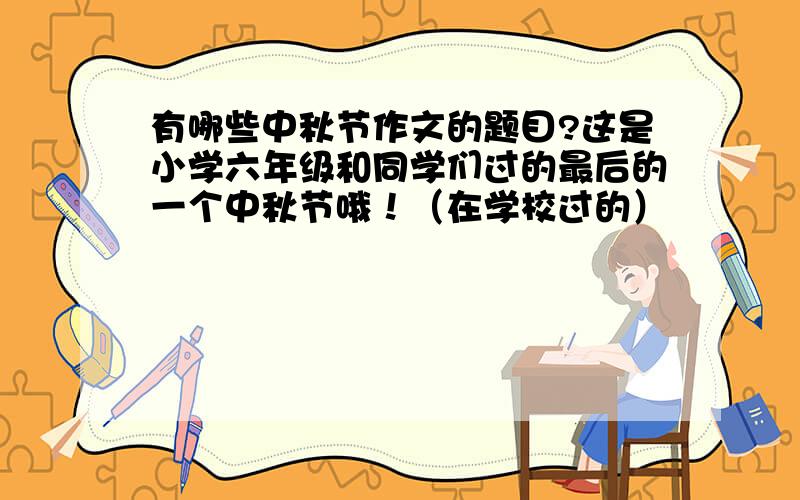 有哪些中秋节作文的题目?这是小学六年级和同学们过的最后的一个中秋节哦！（在学校过的）