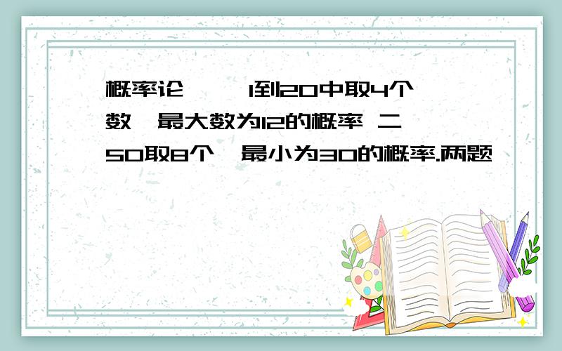 概率论 一,1到20中取4个数,最大数为12的概率 二,50取8个,最小为30的概率.两题,