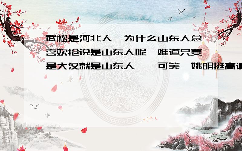 武松是河北人,为什么山东人总喜欢抢说是山东人呢,难道只要是大汉就是山东人嘛,可笑,姚明挺高请问山东人为什么总是很自恋呢