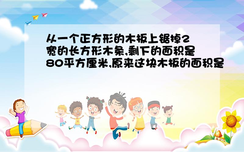 从一个正方形的木板上锯掉2㎝宽的长方形木条,剩下的面积是80平方厘米,原来这块木板的面积是