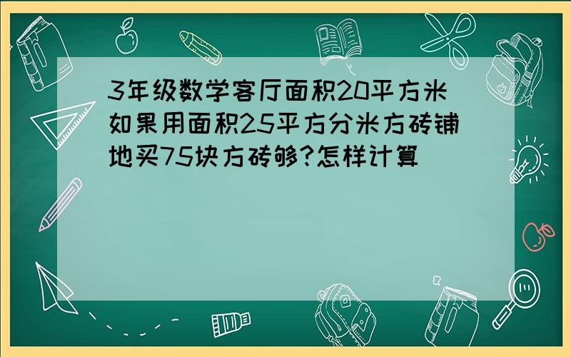 3年级数学客厅面积20平方米如果用面积25平方分米方砖铺地买75块方砖够?怎样计算