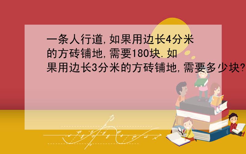 一条人行道,如果用边长4分米的方砖铺地,需要180块.如果用边长3分米的方砖铺地,需要多少块?