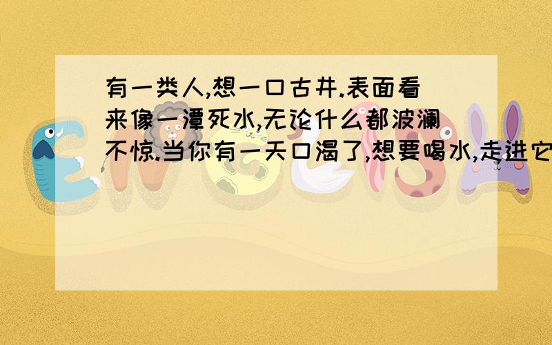 有一类人,想一口古井.表面看来像一潭死水,无论什么都波澜不惊.当你有一天口渴了,想要喝水,走进它时,却猛然发现————麻烦各位在横线上添一段文字,要有内涵!