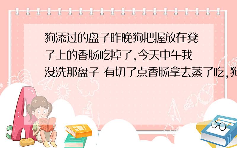 狗添过的盘子昨晚狗把握放在凳子上的香肠吃掉了,今天中午我没洗那盘子 有切了点香肠拿去蒸了吃,狗昨晚把香肠全部吃点了,今天中午我又弄了根香肠放在那个盘子蒸了十几分钟后我把香肠