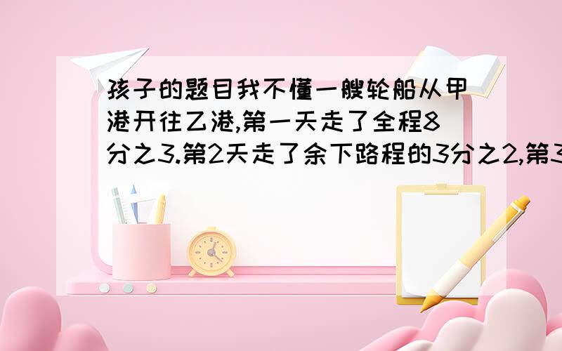 孩子的题目我不懂一艘轮船从甲港开往乙港,第一天走了全程8分之3.第2天走了余下路程的3分之2,第3天走了500千米到达乙港,甲乙两港相距多少千米?