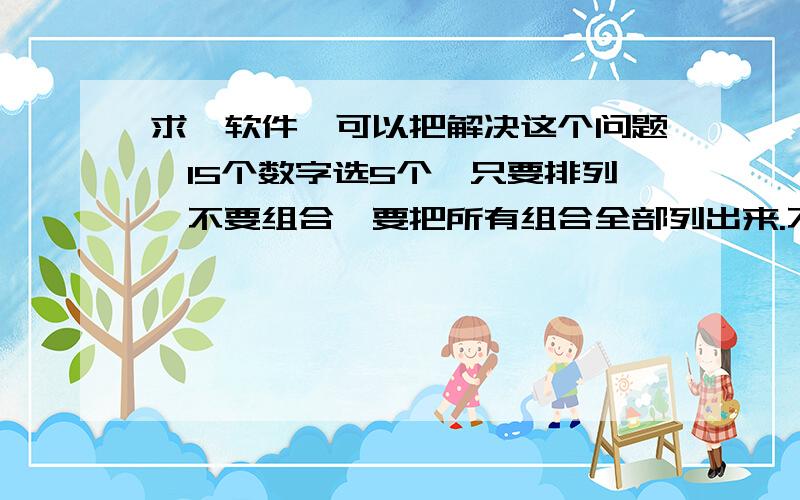 求一软件,可以把解决这个问题,15个数字选5个,只要排列,不要组合,要把所有组合全部列出来.不是告诉我有多少种组合,是要所有组合全部列出来.