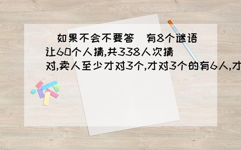 （如果不会不要答）有8个谜语让60个人猜,共338人次猜对,卖人至少才对3个,才对3个的有6人,才对4个的有10个,才对5个、6个和7个的人数同样多.8个全猜对的有多少人?人数 49人 50~99人 100人以上每