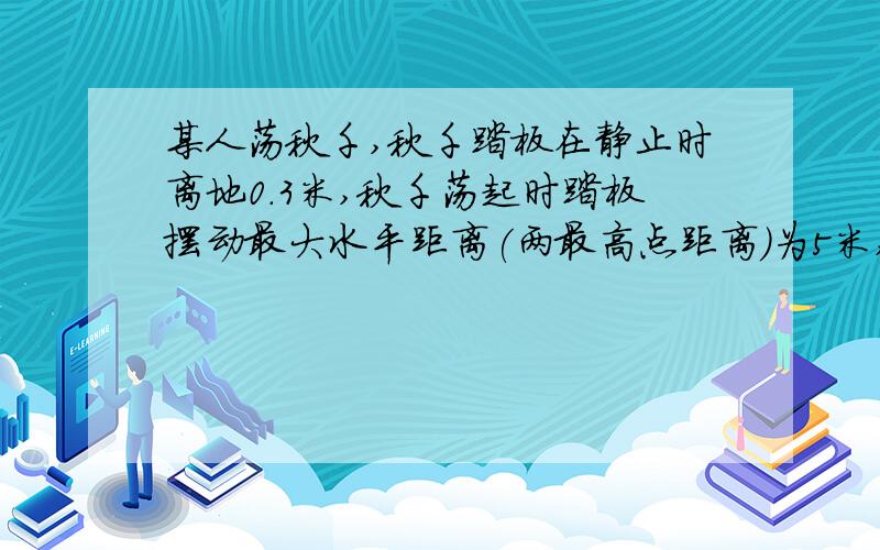 某人荡秋千,秋千踏板在静止时离地0.3米,秋千荡起时踏板摆动最大水平距离(两最高点距离)为5米,踏板离地最大