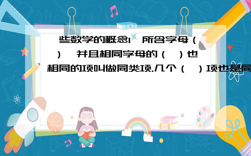 一些数学的概念1、所含字母（ ）,并且相同字母的（ ）也相同的项叫做同类项.几个（ ）项也是同类项.2、把多项式中的（ ）合并成一项,即把它们的系数（ ）作为新的系数,而（ ）部分不变