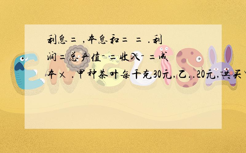 利息= ,本息和= = .利润=总产值- =收入- =成本× .甲种茶叶每千克30元,乙..20元,共买甲乙12kg,甲茶叶所花的钱比乙茶叶所花的钱少50元,甲种茶叶买了 kg,乙...kg.甲乙二人去年共收入19000元,今年共收