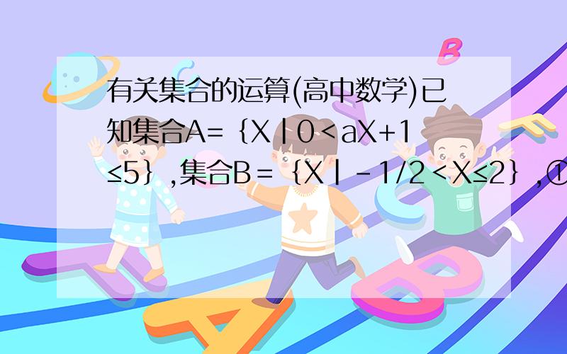 有关集合的运算(高中数学)已知集合A=｛X|0＜aX+1≤5｝,集合B＝｛X|－1/2＜X≤2｝,①若A属于B,求实数a的取值范围；②若B属于A,求实数a的取值范围；③A、B能否相等?所能,求出a的值,若不能,试说明