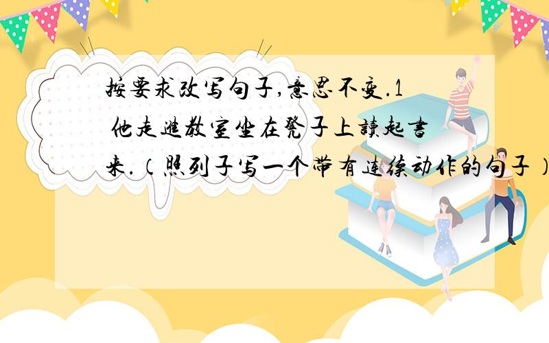 按要求改写句子,意思不变.1 他走进教室坐在凳子上读起书来.（照列子写一个带有连续动作的句子）