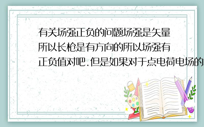 有关场强正负的问题场强是矢量所以长枪是有方向的所以场强有正负值对吧.但是如果对于点电荷电场的场强,F=KQ/r2这个公式的话如果我要得到场强为负值难道是把负的Q带进去?