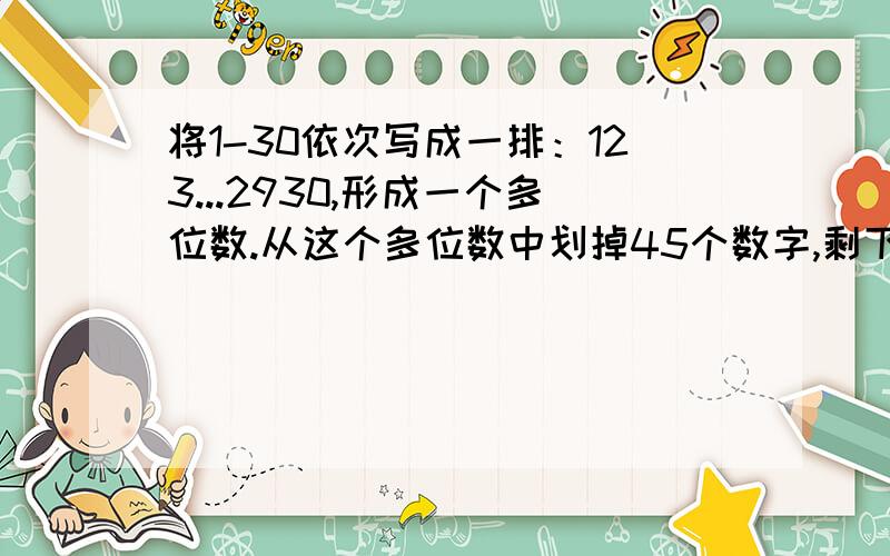 将1-30依次写成一排：123...2930,形成一个多位数.从这个多位数中划掉45个数字,剩下的数最大是多少?如果要求剩下的数首位不为0,这个数最小是多少?