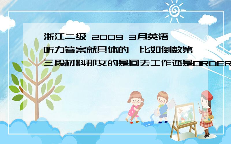 浙江二级 2009 3月英语听力答案就具体的,比如倒数第三段材料那女的是回去工作还是ORDER