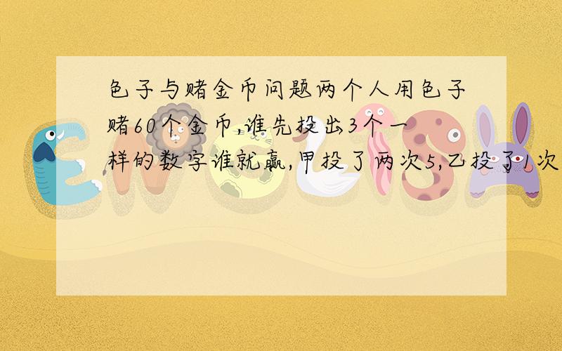 色子与赌金币问题两个人用色子赌60个金币,谁先投出3个一样的数字谁就赢,甲投了两次5,乙投了1次5和一次3,甲有事要先走...这金币怎么分 理由每人轮流投直到结束好象这道题哪里看到过的这