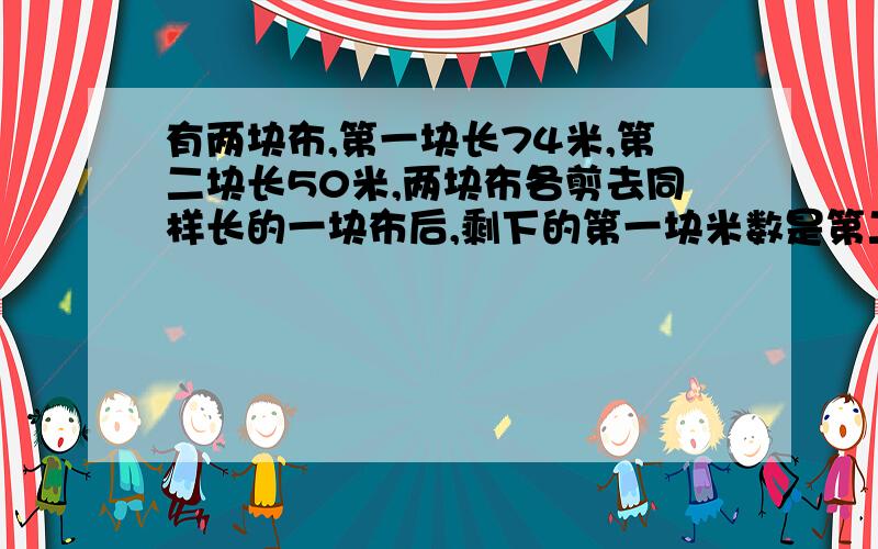 有两块布,第一块长74米,第二块长50米,两块布各剪去同样长的一块布后,剩下的第一块米数是第二块的3倍,问每块布各剪去多少米?(有要用方程式)不要用方程式!