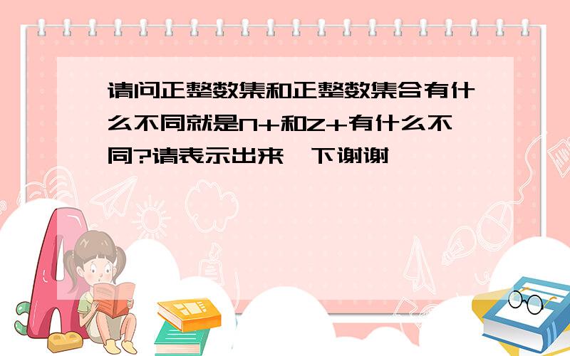 请问正整数集和正整数集合有什么不同就是N+和Z+有什么不同?请表示出来一下谢谢