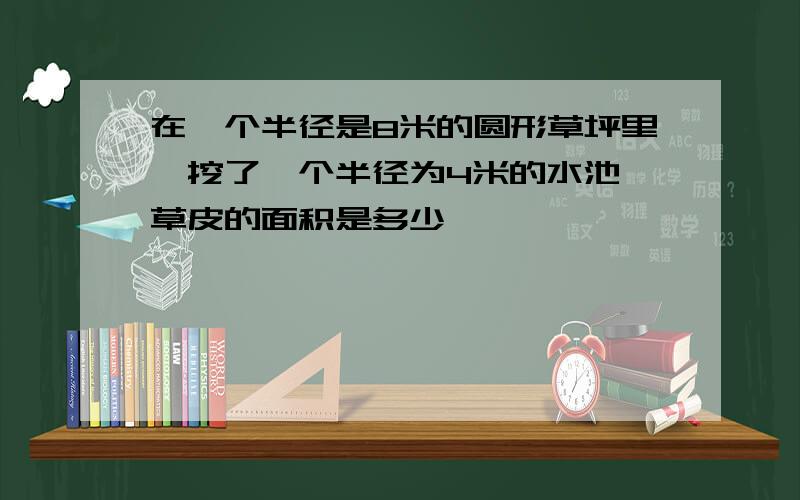 在一个半径是8米的圆形草坪里,挖了一个半径为4米的水池,草皮的面积是多少