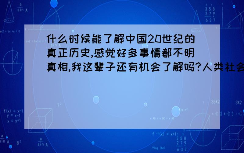 什么时候能了解中国20世纪的真正历史,感觉好多事情都不明真相,我这辈子还有机会了解吗?人类社会在进步，人们的思想也在进步，其实有时候只是想了解一件事情的真相，并没有什么别的