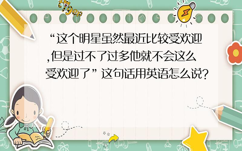 “这个明星虽然最近比较受欢迎,但是过不了过多他就不会这么受欢迎了”这句话用英语怎么说?