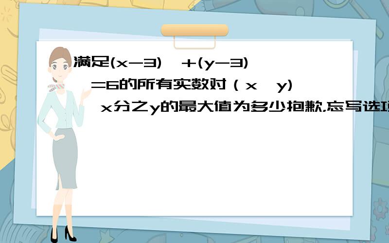 满足(x-3)^+(y-3)^=6的所有实数对（x,y) ,x分之y的最大值为多少抱歉，忘写选项了：A 3+2√2 B 2+ √3 C 3√3 D 6