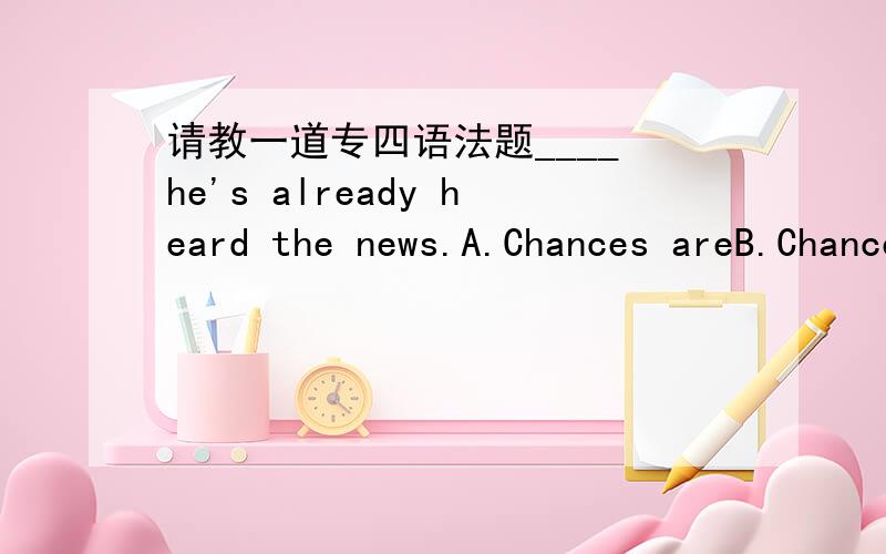 请教一道专四语法题____ he's already heard the news.A.Chances areB.Chance isC.Opportunities areD.Opportunity is