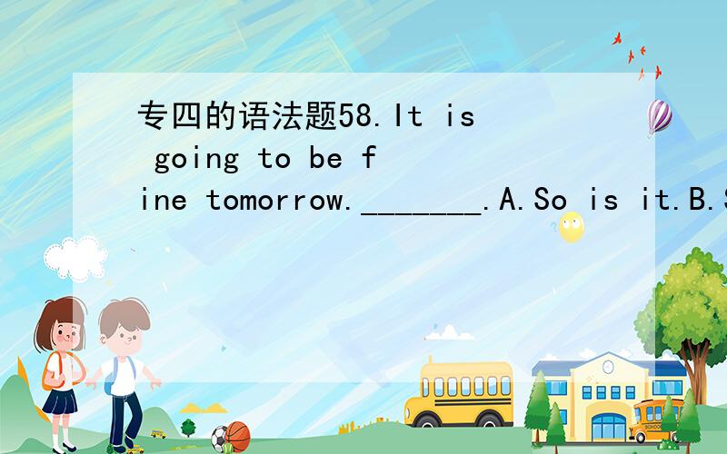 专四的语法题58.It is going to be fine tomorrow._______.A.So is it.B.So it is.C.So it does.D.So does it.55.A new laptop costs about _____ of a second-hand one.A.the price of three times B.three times the priceC.as much as the three times price D