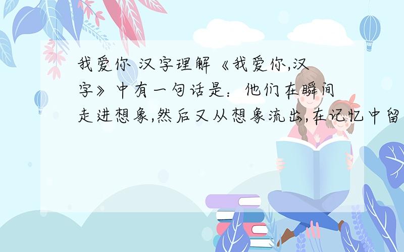 我爱你 汉字理解《我爱你,汉字》中有一句话是：他们在瞬间走进想象,然后又从想象流出,在记忆中留下无穷的回味.说说对这句话的理解.