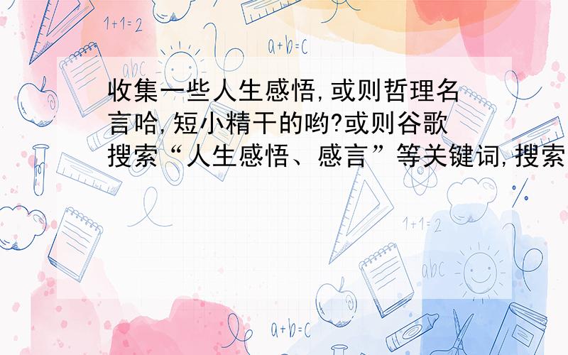 收集一些人生感悟,或则哲理名言哈,短小精干的哟?或则谷歌搜索“人生感悟、感言”等关键词,搜索到的头几条就不用了哈,那些我都用过了,最好是搜索不到的,