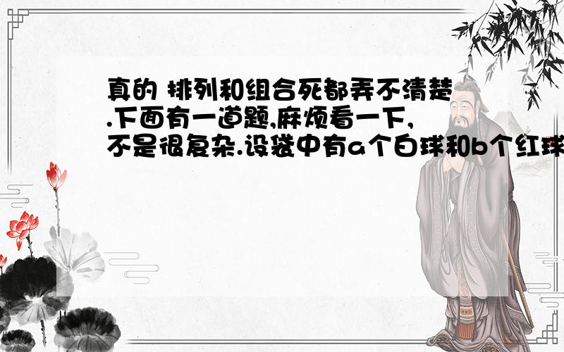 真的 排列和组合死都弄不清楚.下面有一道题,麻烦看一下,不是很复杂.设袋中有a个白球和b个红球,现按无放回抽样,依次把球一个个取出来,试求第k次去除的球是白球的概率.只考虑前k次取球,