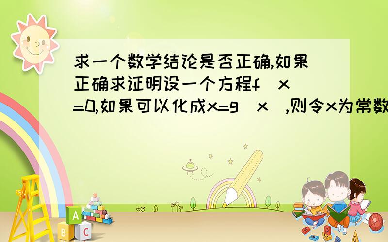 求一个数学结论是否正确,如果正确求证明设一个方程f(x)=0,如果可以化成x=g(x),则令x为常数a,计算g(g(g(...g(x)))))))))(无数次),如果结果收敛于一个点上,则这个点为f(x)=0的其中一个解因为已经印象