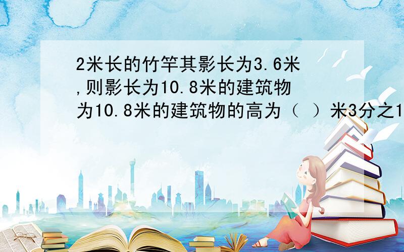 2米长的竹竿其影长为3.6米,则影长为10.8米的建筑物为10.8米的建筑物的高为（ ）米3分之1比X=5分之4比9分之2=（ ）（3X-2）比4=3比2=（ ）X比2.5=Y比4分之3=（ ）
