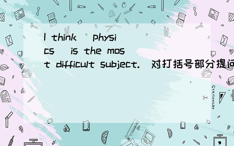 I think [physics] is the most difficult subject.[对打括号部分提问]