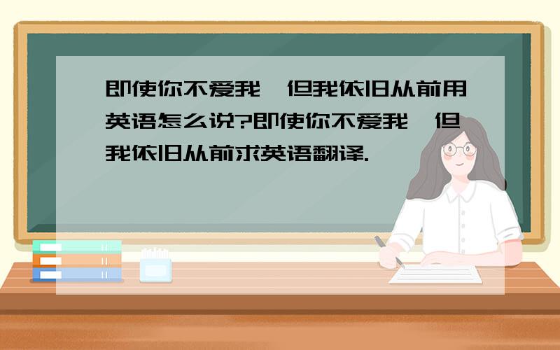 即使你不爱我,但我依旧从前用英语怎么说?即使你不爱我,但我依旧从前求英语翻译.