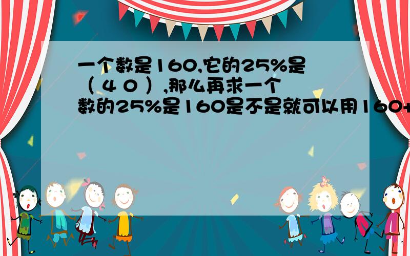 一个数是160,它的25%是（ 4 0 ）,那么再求一个数的25%是160是不是就可以用160+40了呢?求求你们了，旋转小鸟是我发的，觉得可爱的人就回答一下吧please