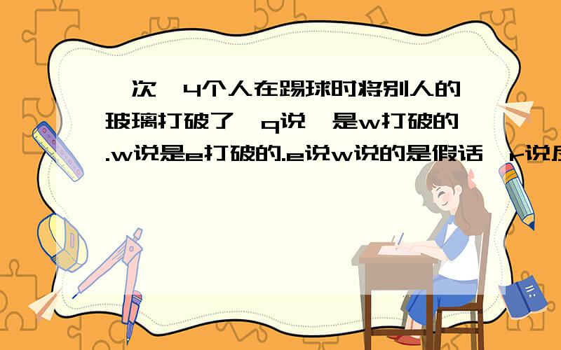 一次,4个人在踢球时将别人的玻璃打破了,q说,是w打破的.w说是e打破的.e说w说的是假话,r说反正不是自己其中只有一句真话,问,谁打破了玻璃我觉得是甲希望大家讲清道理哈