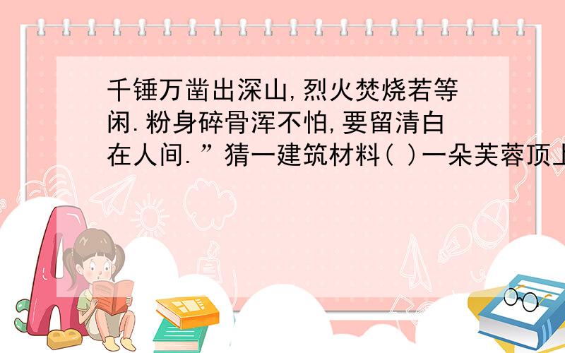 千锤万凿出深山,烈火焚烧若等闲.粉身碎骨浑不怕,要留清白在人间.”猜一建筑材料( )一朵芙蓉顶上栽,彩衣不用剪刀裁.平生不敢轻言语,一唱千门万户开.” 猜一动物