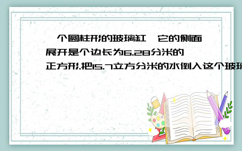 一个圆柱形的玻璃缸,它的侧面展开是个边长为6.28分米的正方形.把15.7立方分米的水倒入这个玻璃刚内,