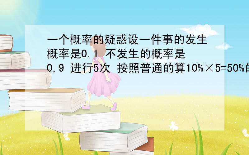 一个概率的疑惑设一件事的发生概率是0.1 不发生的概率是0,9 进行5次 按照普通的算10%×5=50%的概率发生 如果用数学上学的就是1-0.9^5=0.41 到底哪个是对的哪个 比较可靠 还有一个问题是还是10%