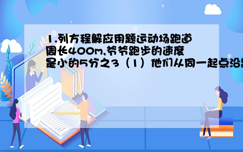 1.列方程解应用题运动场跑道周长400m,爷爷跑步的速度是小的5分之3（1）他们从同一起点沿跑道的相反方向同时出发,4份之5分钟后两人第一次相遇,求他们的跑步速度；（2）如果他们第一次相