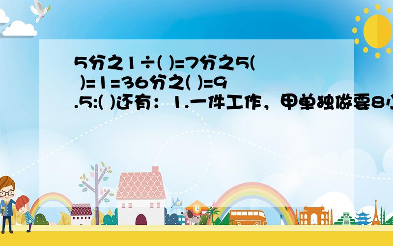 5分之1÷( )=7分之5( )=1=36分之( )=9.5:( )还有：1.一件工作，甲单独做要8小时，乙单独做要9小时，如果两人合作，要用（ ）小时。2.（ ）÷20=6÷8=24分之（ ）=（）分之24